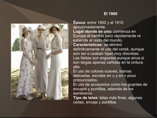 El 1900
Época: entre 1900 y el 1910
aproximadamente.
Lugar donde se uno: comienza en
Europa el cambio pero rápidamente re
extiende al resto del mundo.
Características: se eliminó
definitivamente el uso del corsé, aunque
aún así e usaban fajas muy discretas.
Las faldas son angostas aunque anua si
son largas apenas ceñidas en la cintura
alta.
El uso de colores suaves, tramas
delicadas, escotes en u y en v poco
pronunciados.
El uso de accesorios como los guantes de
encajes y puntillas, además de los
sombreros.
Tipo de telas: telas más finas, algunas
cedas, encaje y puntillas
 