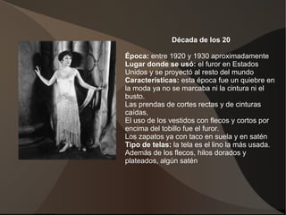 Década de los 20
Época: entre 1920 y 1930 aproximadamente
Lugar donde se usó: el furor en Estados
Unidos y se proyectó al resto del mundo
Características: esta época fue un quiebre en
la moda ya no se marcaba ni la cintura ni el
busto.
Las prendas de cortes rectas y de cinturas
caídas,
El uso de los vestidos con flecos y cortos por
encima del tobillo fue el furor.
Los zapatos ya con taco en suela y en satén
Tipo de telas: la tela es el lino la más usada.
Además de los flecos, hilos dorados y
plateados, algún satén.
 