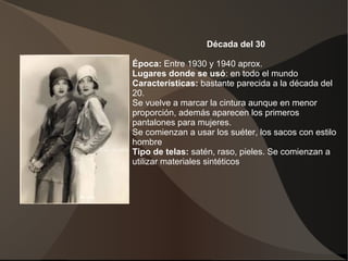 Década del 30
Época: Entre 1930 y 1940 aprox.
Lugares donde se usó: en todo el mundo
Características: bastante parecida a la década del
20.
Se vuelve a marcar la cintura aunque en menor
proporción, además aparecen los primeros
pantalones para mujeres.
Se comienzan a usar los suéter, los sacos con estilo
hombre
Tipo de telas: satén, raso, pieles. Se comienzan a
utilizar materiales sintéticos.
 