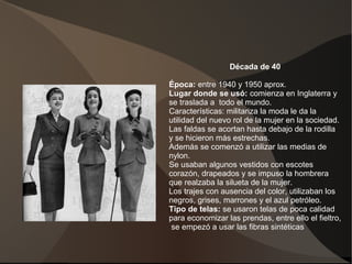 Década de 40
Época: entre 1940 y 1950 aprox.
Lugar donde se usó: comienza en Inglaterra y
se traslada a todo el mundo.
Características: militariza la moda le da la
utilidad del nuevo rol de la mujer en la sociedad.
Las faldas se acortan hasta debajo de la rodilla
y se hicieron más estrechas.
Además se comenzó a utilizar las medias de
nylon.
Se usaban algunos vestidos con escotes
corazón, drapeados y se impuso la hombrera
que realzaba la silueta de la mujer.
Los trajes con ausencia del color, utilizaban los
negros, grises, marrones y el azul petróleo.
Tipo de telas: se usaron telas de poca calidad
para economizar las prendas, entre ello el fieltro,
se empezó a usar las fibras sintéticas
 