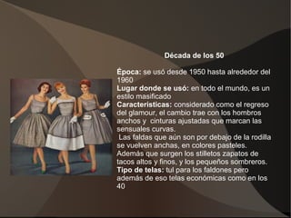 Década de los 50
Época: se usó desde 1950 hasta alrededor del
1960
Lugar donde se usó: en todo el mundo, es un
estilo masificado
Características: considerado como el regreso
del glamour, el cambio trae con los hombros
anchos y cinturas ajustadas que marcan las
sensuales curvas.
Las faldas que aún son por debajo de la rodilla
se vuelven anchas, en colores pasteles.
Además que surgen los stilletos zapatos de
tacos altos y finos, y los pequeños sombreros.
Tipo de telas: tul para los faldones pero
además de eso telas económicas como en los
40.
 