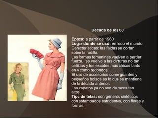 Década de los 60
Época: a partir de 1960
Lugar donde se usó: en todo el mundo
Características: las faldas se cortan
sobre la rodilla.
Las formas femeninas vuelven a perder
fuerza, se vuelve a las cinturas no tan
ceñidas y los escotes más chicos tanto
en v como redondos.
El uso de accesorios como guantes y
pequeños bolsos es lo que se mantiene
de la década anterior.
Los zapatos ya no son de tacos tan
altos.
Tipo de telas: son géneros sintéticos
con estampados estridentes, con flores y
formas.
 