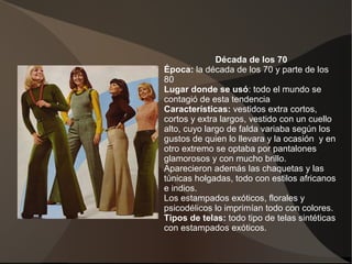 Década de los 70
Época: la década de los 70 y parte de los
80
Lugar donde se usó: todo el mundo se
contagió de esta tendencia
Características: vestidos extra cortos,
cortos y extra largos, vestido con un cuello
alto, cuyo largo de falda variaba según los
gustos de quien lo llevara y la ocasión y en
otro extremo se optaba por pantalones
glamorosos y con mucho brillo.
Aparecieron además las chaquetas y las
túnicas holgadas, todo con estilos africanos
e indios.
Los estampados exóticos, florales y
psicodélicos lo imprimían todo con colores.
Tipos de telas: todo tipo de telas sintéticas
con estampados exóticos.
 