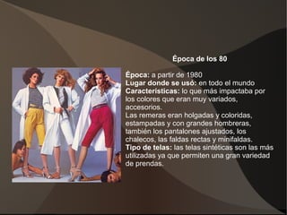 Época de los 80
Época: a partir de 1980
Lugar donde se usó: en todo el mundo
Características: lo que más impactaba por
los colores que eran muy variados,
accesorios.
Las remeras eran holgadas y coloridas,
estampadas y con grandes hombreras,
también los pantalones ajustados, los
chalecos, las faldas rectas y minifaldas.
Tipo de telas: las telas sintéticas son las más
utilizadas ya que permiten una gran variedad
de prendas.
 