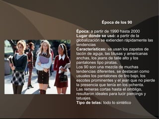 Época de los 90
Época: a partir de 1990 hasta 2000
Lugar donde se usó: a partir de la
globalización se extienden rápidamente las
tendencias
Características: se usan los zapatos de
tacón de aguja, las blusas y americanas
anchas, los jeans de talle alto y los
pantalones tipo piratas.
Los 90 son una mezcla de muchas
tendencias diferentes, se destacan como
usuales los pantalones de tiro bajo, los
escotes prominentes y el jean que no pierde
la presencia que tenía en los ochenta.
Las remeras cortas hasta el ombligo,
resultaron ideales para lucir piercings y
tatuajes.
Tipo de telas: todo lo sintético.
 