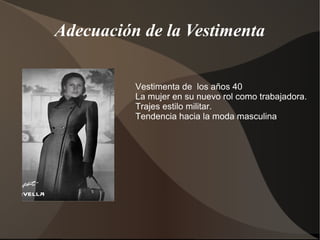 Adecuación de la Vestimenta
Vestimenta de los años 40
La mujer en su nuevo rol como trabajadora.
Trajes estilo militar.
Tendencia hacia la moda masculina.
 