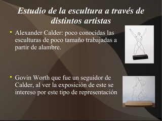 Estudio de la escultura a través de
distintos artistas

Alexander Calder: poco conocidas las
esculturas de poco tamaño trabajadas a
partir de alambre.

Govin Worth que fue un seguidor de
Calder, al ver la exposición de este se
intereso por este tipo de representación
 
