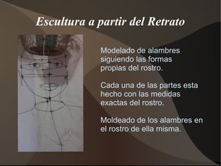 Escultura a partir del Retrato
Modelado de alambres
siguiendo las formas
propias del rostro.
Cada una de las partes esta
hecho con las medidas
exactas del rostro.
Moldeado de los alambres en
el rostro de ella misma.
 