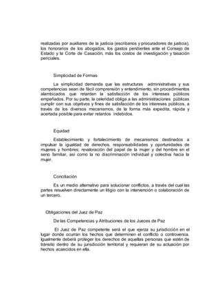 realizadas por auxiliares de la justicia (escribanos y procuradores de justicia),
los honorarios de los abogados, los gastos pendientes ante el Consejo de
Estado y la Corte de Casación, más los costos de investigación y tasación
periciales.
Simplicidad de Formas
La simplicidad demanda que las estructuras administrativas y sus
competencias sean de fácil comprensión y entendimiento, sin procedimientos
alambicados que retarden la satisfacción de los intereses públicos
empeñados. Por su parte, la celeridad obliga a las administraciones públicas
cumplir con sus objetivos y fines de satisfacción de los intereses públicos, a
través de los diversos mecanismos, de la forma más expedita, rápida y
acertada posible para evitar retardos indebidos.
Equidad
Establecimiento y fortalecimiento de mecanismos destinados a
impulsar la igualdad de derechos, responsabilidades y oportunidades de
mujeres y hombres; revaloración del papel de la mujer y del hombre en el
seno familiar, así como la no discriminación individual y colectiva hacia la
mujer.
Conciliación
Es un medio alternativo para solucionar conflictos, a través del cual las
partes resuelven directamente un litigio con la intervención o colaboración de
un tercero.
Obligaciones del Juez de Paz
De las Competencias y Atribuciones de los Jueces de Paz
El Juez de Paz competente será el que ejerza su jurisdicción en el
lugar donde ocurran los hechos que determinen el conflicto o controversia.
Igualmente deberá proteger los derechos de aquellas personas que estén de
tránsito dentro de su jurisdicción territorial y requieran de su actuación por
hechos acaecidos en ella.
 