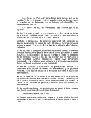 Los Jueces de Paz serán competentes para conocer por vía de
conciliación de todos aquellos conflictos y controversias que los interesados
le presenten, sin más limitaciones que las derivadas del orden público y las
que emanen de esta Ley.
Los Jueces de Paz son competentes para conocer por vía de
equidad:
1.- De todos aquellos conflictos y controversias sobre hechos que se deriven
de la vida en comunidad vecinal y cuyo conocimiento no haya sido asignado
a Tribunales de jurisdicción especial. En los casos de
Conflictos y controversias de contenido patrimonial, sólo conocerán de
aquellos cuya cuantía no exceda de cuatro (4) salarios mínimos mensuales,
siempre y cuando no se supere la cuantía máxima atribuida a los Tribunales
ordinarios.
2.- Del abuso en la corrección, la violencia y el maltrato familiar, así como de
conflictos y controversias propias de la vida en familia que afecten la vida en
comunidad, con la excepción de aquellos referidos al estado y la capacidad
de las personas. Cuando el Juez de Paz considere que los hechos que le
sean sometidos vulneran disposiciones legales cuyo conocimiento
corresponde a la jurisdicción penal ordinaria o a jurisdicciones especiales,
deberá remitir sus actuaciones al Juez competente.
3.- De los conflictos y controversias no patrimoniales, relativos a la
convivencia entre vecinos en materia de arrendamiento y de propiedad
horizontal, salvo aquellos asignados a tribunales especiales o autoridades
administrativas.
4.- De los conflictos y controversias entre vecinos derivados de la aplicación
de ordenanzas relativas a la convivencia vecinal y familiar, con la excepción
de la materia urbanística y otras donde el cumplimiento esté sometido al
control de los Tribunales de jurisdicción ordinaria, especial o contencioso-
administrativa.
5.- De aquellos conflictos y controversias que las partes le hayan confiado
para decidir con arreglo al procedimiento de equidad.
Son atribuciones del Juez de Paz:
1.- Ejecutar sus propias decisiones y mantener el orden público dentro de
sus oficinas o despacho, aun con el auxilio de la fuerza pública si fuere el
caso.
 
