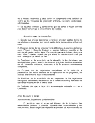 de la materia urbanística y otras donde el cumplimiento esté sometido al
control de los Tribunales de jurisdicción ordinaria, especial o contencioso-
administrativa.
5.- De aquellos conflictos y controversias que las partes le hayan confiado
para decidir con arreglo al procedimiento de equidad.
Son atribuciones del Juez de Paz:
1.- Ejecutar sus propias decisiones y mantener el orden público dentro de
sus oficinas o despacho, aun con el auxilio de la fuerza pública si fuere el
caso.
2.- Designar, dentro de los primeros treinta (30) días a la asunción del cargo
como Primero y Segundo Conjuez, a quienes hubieren obtenido en la
elección el cuarto y quinto lugar. En caso de que no existieren, designará
como tales Conjueces, a personas que reúnan las mismas condiciones que
esta Ley exige a los Jueces de Paz.
3.- Coadyuvar en la supervisión de la ejecución de las decisiones que
recaigan sobre guarda, pensión de alimentos y régimen de visitas emanadas
de los Tribunales ordinarios, especiales o de la autoridad administrativa
competente.
4.- Cooperar con los organismos competentes en la protección y
preservación del medio ambiente en la supervisión de sus programas, de
acuerdo a la normativa legal correspondiente.
5.- Colaborar en la supervisión de los programas de los organismos
encargados del control y fiscalización de la comercialización y mercadeo de
los bienes de consumo en el ámbito local.
6.- Cualquier otra que le haya sido expresamente asignada por Ley u
Ordenanza.
Antes de Asumir el Cargo
Adiestramiento, Seguimiento y Mejoramiento
El Municipio, con el apoyo del Consejo de la Judicatura, las
universidades públicas y privadas, organizaciones especializadas y las
comunidades, deberá organizar Programas Especiales de Adiestramiento de
 