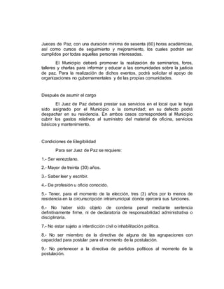 Jueces de Paz, con una duración mínima de sesenta (60) horas académicas,
así como cursos de seguimiento y mejoramiento, los cuales podrán ser
cumplidos por todas aquellas personas interesadas.
El Municipio deberá promover la realización de seminarios, foros,
talleres y charlas para informar y educar a las comunidades sobre la justicia
de paz. Para la realización de dichos eventos, podrá solicitar el apoyo de
organizaciones no gubernamentales y de las propias comunidades.
Después de asumir el cargo
El Juez de Paz deberá prestar sus servicios en el local que le haya
sido asignado por el Municipio o la comunidad; en su defecto podrá
despachar en su residencia. En ambos casos corresponderá al Municipio
cubrir los gastos relativos al suministro del material de oficina, servicios
básicos y mantenimiento.
Condiciones de Elegibilidad
Para ser Juez de Paz se requiere:
1.- Ser venezolano.
2.- Mayor de treinta (30) años.
3.- Saber leer y escribir.
4.- De profesión u oficio conocido.
5.- Tener, para el momento de la elección, tres (3) años por lo menos de
residencia en la circunscripción intramunicipal donde ejercerá sus funciones.
6.- No haber sido objeto de condena penal mediante sentencia
definitivamente firme, ni de declaratoria de responsabilidad administrativa o
disciplinaria.
7.- No estar sujeto a interdicción civil o inhabilitación política.
8.- No ser miembro de la directiva de alguna de las agrupaciones con
capacidad para postular para el momento de la postulación.
9.- No pertenecer a la directiva de partidos políticos al momento de la
postulación.
 