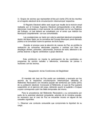 3.- Grupos de vecinos que representen el tres por ciento (3%) de los inscritos
en el registro electoral de la circunscripción intramunicipal respectiva.
El Registro Electoral válido será aquel que resulte de la revisión anual
realizada por el Consejo Supremo Electoral correspondiente a las últimas
elecciones municipales a nivel nacional, de conformidad con la Ley Orgánica
del Sufragio, el cual deberá ser actualizado por el censo que realicen los
Municipios conjuntamente con sus comunidades.
Las postulaciones se harán por ante la autoridad electoral competente
dentro del lapso fijado por la normativa del Concejo Municipal, previo llamado
público a la comunidad sobre la apertura de dicho lapso.
Durante el proceso para la elección de Jueces de Paz, se prohíbe la
realización de campañas electorales pagadas o cedidas con fines de
desplegar afiches, pancartas, calcomanías, anuncios de radio, televisión o de
prensa alusivos a alguna candidatura o grupo electoral.
Esta prohibición no impide la participación de los candidatos en
programas de opinión radiales o televisivos, entrevistas de prensa o
reuniones con los vecinos.
Impugnación de las Condiciones de Elegibilidad
El mandato del Juez de Paz podrá ser controlado y revocado por los
vecinos de la respectiva circunscripción intramunicipal, utilizando el
Referendo Revocatorio con iniciativa popular del veinticinco por ciento (25%)
de su población electoral. Convocado el Referendo, el Juez de Paz quedará
suspendido en el ejercicio del cargo, debiendo asumir el suplente o Conjuez
a quien corresponda cubrir las faltas temporales del mismo.
Para la procedencia del Referendo Revocatorio y su convocatoria por
parte de la autoridad electoral competente, además de la iniciativa popular,
es necesario que el Juez de Paz se encuentre incurso en alguna de las
causales siguientes:
1.- Observar una conducta censurable que comprometa la dignidad de su
cargo.
 