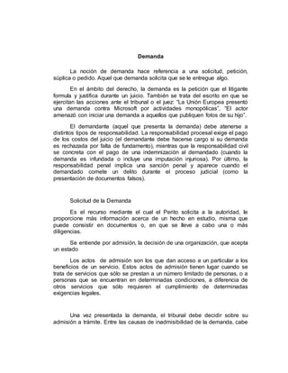 Demanda
La noción de demanda hace referencia a una solicitud, petición,
súplica o pedido. Aquel que demanda solicita que se le entregue algo.
En el ámbito del derecho, la demanda es la petición que el litigante
formula y justifica durante un juicio. También se trata del escrito en que se
ejercitan las acciones ante el tribunal o el juez: “La Unión Europea presentó
una demanda contra Microsoft por actividades monopólicas”, “El actor
amenazó con iniciar una demanda a aquellos que publiquen fotos de su hijo”.
El demandante (aquel que presenta la demanda) debe atenerse a
distintos tipos de responsabilidad. La responsabilidad procesal exige el pago
de los costos del juicio (el demandante debe hacerse cargo si su demanda
es rechazada por falta de fundamento), mientras que la responsabilidad civil
se concreta con el pago de una indemnización al demandado (cuando la
demanda es infundada o incluye una imputación injuriosa). Por último, la
responsabilidad penal implica una sanción penal y aparece cuando el
demandado comete un delito durante el proceso judicial (como la
presentación de documentos falsos).
Solicitud de la Demanda
Es el recurso mediante el cual el Perito solicita a la autoridad, le
proporcione más información acerca de un hecho en estudio, misma que
puede consistir en documentos o, en que se lleve a cabo una o más
diligencias.
Se entiende por admisión, la decisión de una organización, que acepta
un estado
Los actos de admisión son los que dan acceso a un particular a los
beneficios de un servicio. Estos actos de admisión tienen lugar cuando se
trata de servicios que sólo se prestan a un número limitado de personas, o a
personas que se encuentran en determinadas condiciones, a diferencia de
otros servicios que sólo requieren el cumplimiento de determinadas
exigencias legales.
Una vez presentada la demanda, el tribunal debe decidir sobre su
admisión a trámite. Entre las causas de inadmisibilidad de la demanda, cabe
 