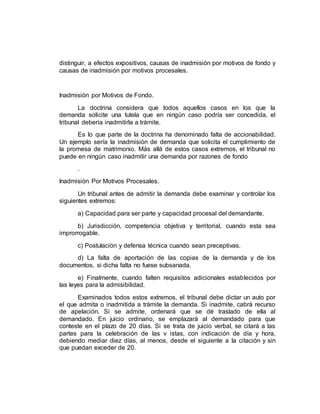 distinguir, a efectos expositivos, causas de inadmisión por motivos de fondo y
causas de inadmisión por motivos procesales.
Inadmisión por Motivos de Fondo.
La doctrina considera que todos aquellos casos en los que la
demanda solicite una tutela que en ningún caso podría ser concedida, el
tribunal debería inadmitirla a trámite.
Es lo que parte de la doctrina ha denominado falta de accionabilidad.
Un ejemplo sería la inadmisión de demanda que solicita el cumplimiento de
la promesa de matrimonio. Más allá de estos casos extremos, el tribunal no
puede en ningún caso inadmitir una demanda por razones de fondo
.
Inadmisión Por Motivos Procesales.
Un tribunal antes de admitir la demanda debe examinar y controlar los
siguientes extremos:
a) Capacidad para ser parte y capacidad procesal del demandante.
b) Jurisdicción, competencia objetiva y territorial, cuando esta sea
improrrogable.
c) Postulación y defensa técnica cuando sean preceptivas.
d) La falta de aportación de las copias de la demanda y de los
documentos, si dicha falta no fuese subsanada.
e) Finalmente, cuando falten requisitos adicionales establecidos por
las leyes para la admisibilidad.
Examinados todos estos extremos, el tribunal debe dictar un auto por
el que admita o inadmitida a trámite la demanda. Si inadmite, cabrá recurso
de apelación. Si se admite, ordenará que se dé traslado de ella al
demandado. En juicio ordinario, se emplazará al demandado para que
conteste en el plazo de 20 días. Si se trata de juicio verbal, se citará a las
partes para la celebración de las v istas, con indicación de día y hora,
debiendo mediar diez días, al menos, desde el siguiente a la citación y sin
que puedan exceder de 20.
 