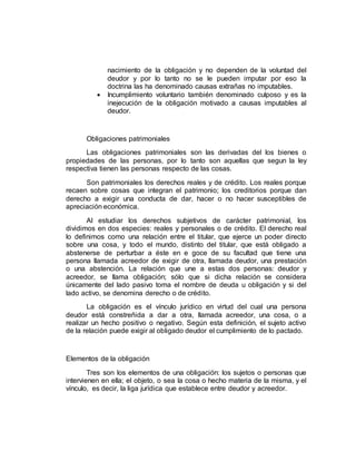 nacimiento de la obligación y no dependen de la voluntad del
deudor y por lo tanto no se le pueden imputar por eso la
doctrina las ha denominado causas extrañas no imputables.
 Incumplimiento voluntario también denominado culposo y es la
inejecución de la obligación motivado a causas imputables al
deudor.
Obligaciones patrimoniales
Las obligaciones patrimoniales son las derivadas del los bienes o
propiedades de las personas, por lo tanto son aquellas que segun la ley
respectiva tienen las personas respecto de las cosas.
Son patrimoniales los derechos reales y de crédito. Los reales porque
recaen sobre cosas que integran el patrimonio; los creditorios porque dan
derecho a exigir una conducta de dar, hacer o no hacer susceptibles de
apreciación económica.
Al estudiar los derechos subjetivos de carácter patrimonial, los
dividimos en dos especies: reales y personales o de crédito. El derecho real
lo definimos como una relación entre el titular, que ejerce un poder directo
sobre una cosa, y todo el mundo, distinto del titular, que está obligado a
abstenerse de perturbar a éste en e goce de su facultad que tiene una
persona llamada acreedor de exigir de otra, llamada deudor, una prestación
o una abstención. La relación que une a estas dos personas: deudor y
acreedor, se llama obligación; sólo que si dicha relación se considera
únicamente del lado pasivo toma el nombre de deuda u obligación y si del
lado activo, se denomina derecho o de crédito.
La obligación es el vínculo jurídico en virtud del cual una persona
deudor está constreñida a dar a otra, llamada acreedor, una cosa, o a
realizar un hecho positivo o negativo. Según esta definición, el sujeto activo
de la relación puede exigir al obligado deudor el cumplimiento de lo pactado.
Elementos de la obligación
Tres son los elementos de una obligación: los sujetos o personas que
intervienen en ella; el objeto, o sea la cosa o hecho materia de la misma, y el
vínculo, es decir, la liga jurídica que establece entre deudor y acreedor.
 