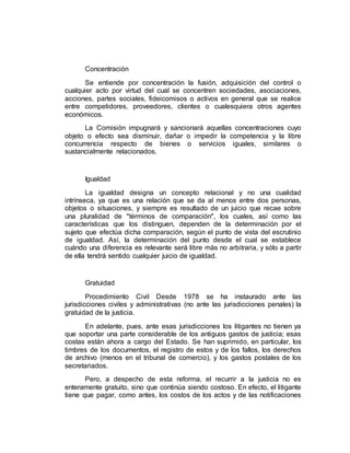 Concentración
Se entiende por concentración la fusión, adquisición del control o
cualquier acto por virtud del cual se concentren sociedades, asociaciones,
acciones, partes sociales, fideicomisos o activos en general que se realice
entre competidores, proveedores, clientes o cualesquiera otros agentes
económicos.
La Comisión impugnará y sancionará aquellas concentraciones cuyo
objeto o efecto sea disminuir, dañar o impedir la competencia y la libre
concurrencia respecto de bienes o servicios iguales, similares o
sustancialmente relacionados.
Igualdad
La igualdad designa un concepto relacional y no una cualidad
intrínseca, ya que es una relación que se da al menos entre dos personas,
objetos o situaciones, y siempre es resultado de un juicio que recae sobre
una pluralidad de "términos de comparación", los cuales, así como las
características que los distinguen, dependen de la determinación por el
sujeto que efectúa dicha comparación, según el punto de vista del escrutinio
de igualdad. Así, la determinación del punto desde el cual se establece
cuándo una diferencia es relevante será libre más no arbitraria, y sólo a partir
de ella tendrá sentido cualquier juicio de igualdad.
Gratuidad
Procedimiento Civil Desde 1978 se ha instaurado ante las
jurisdicciones civiles y administrativas (no ante las jurisdicciones penales) la
gratuidad de la justicia.
En adelante, pues, ante esas jurisdicciones los litigantes no tienen ya
que soportar una parte considerable de los antiguos gastos de justicia; esas
costas están ahora a cargo del Estado. Se han suprimido, en particular, los
timbres de los documentos, el registro de estos y de los fallos, los derechos
de archivo (menos en el tribunal de comercio), y los gastos postales de los
secretariados.
Pero, a despecho de esta reforma, el recurrir a la justicia no es
enteramente gratuito, sino que continúa siendo costoso. En efecto, el litigante
tiene que pagar, como antes, los costos de los actos y de las notificaciones
 
