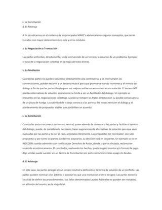 c. La Conciliación
d. El Arbitraje
A fin de ubicarnos en el contexto de los principales MARC’s adelantaremos algunos conceptos, que serán
tratados con mayor detenimiento en este y otros módulos.
a. La Negociación o Transacción
Las partes enfrentan, directamente, sin la intervención de un tercero, la solución de un problema. Ejemplo:
el caso de la negociación colectiva en la etapa de trato directo.
b. La Mediación
Cuando las partes no pueden solucionar directamente una controversia y se interrumpen las
conversaciones, pueden recurrir a un tercero neutral para que promueva nuevas reuniones y el reinicio del
diálogo a fin de que las partes desplieguen sus mejores esfuerzos en encontrar una solución. El tercero NO
plantea alternativas de solución, únicamente se limita a ser un facilitador del diálogo. Un ejemplo se
encuentra en las negociaciones colectivas cuando se rompen los tratos directos con su posible consecuencia
de un plazo de huelga. La autoridad de trabajo convoca a las partes y les invoca reinicien el diálogo y el
planteamiento de propuestas viables que posibiliten un acuerdo.
c. La Conciliación
Cuando las partes recurren a un tercero neutral, quien además de convocar a las partes y facilitar el reinicio
del diálogo, puede, de considerarlo necesario, hacer sugerencias de alternativas de solución para que sean
evaluadas por las partes y de ser el caso, acordadas libremente. Las propuestas del conciliador, son sólo
propuestas y por tanto las partes pueden no aceptarlas. La decisión está en las partes. Un ejemplo se ve en
INDECOPI cuando administra un conflicto por Derechos de Autor, donde la parte afectada, reclama ser
resarcida económicamente. El conciliador, evaluando los hechos, puede sugerir montos y/o formas de pago.
Algo similar puede suceder en un Centro de Conciliación por pretensiones referidas a pago de deudas.
d. El Arbitraje
En este caso, las partes delegan en un tercero neutral la definición y la forma de solución de un conflicto. Las
partes pueden nominar a los árbitros o aceptar los que una institución arbitral designe. Las partes tienen la
facultad de definir los procedimientos. Sus fallos denominados Laudos Arbitrales no pueden ser revisados,
en el fondo del asunto, en la vía judicial.
 