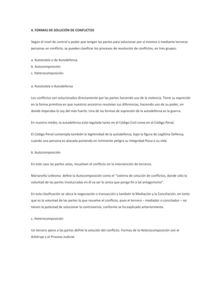 4. FORMAS DE SOLUCIÓN DE CONFLICTOS
Según el nivel de control o poder que tengan las partes para solucionar por sí mismos o mediante terceras
personas un conflicto, se pueden clasificar los procesos de resolución de conflictos, en tres grupos:
a. Autotutela o de Autodefensa
b. Autocomposición
c. Heterocomposición.
a. Autotutela o Autodefensa
Los conflictos son solucionados directamente por las partes haciendo uso de la violencia. Tiene su expresión
en la forma primitiva en que nuestros ancestros resolvían sus diferencias, haciendo uso de su poder, en
donde imperaba la Ley del más fuerte. Una de las formas de expresión de la autodefensa es la guerra.
En nuestro medio, la autodefensa está regulada tanto en el Código Civil como en el Código Penal.
El Código Penal contempla también la legitimidad de la autodefensa, bajo la figura de Legítima Defensa,
cuando una persona es atacada poniendo en inminente peligro su integridad física o su vida.
b. Autocomposición
En este caso las partes solas, resuelven el conflicto sin la intervención de terceros.
Marianella Ledesma define la Autocomposición como el “sistema de solución de conflictos, donde sólo la
voluntad de las partes involucradas en él va ser lo único que ponga fin a tal antagonismo”.
En esta clasificación se ubica la negociación o transacción y también la Mediación y la Conciliación, en tanto
que es la voluntad de las partes la que resuelve el conflicto, pues el tercero – mediador o conciliador – no
tienen la potestad de solucionar la controversia, conforme se ha explicado anteriormente.
c. Heterocomposición
Un tercero ajeno a las partes define la solución del conflicto. Formas de la Heterocomposición son el
Arbitraje y el Proceso Judicial.
 