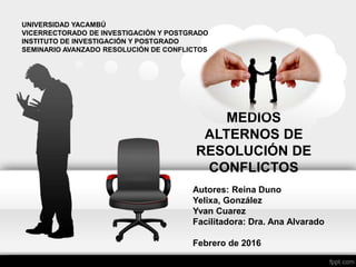 Autores: Reina Duno
Yelixa, González
Yvan Cuarez
Facilitadora: Dra. Ana Alvarado
Febrero de 2016
MEDIOS
ALTERNOS DE
RESOLUCIÓN DE
CONFLICTOS
UNIVERSIDAD YACAMBÚ
VICERRECTORADO DE INVESTIGACIÓN Y POSTGRADO
INSTITUTO DE INVESTIGACIÓN Y POSTGRADO
SEMINARIO AVANZADO RESOLUCIÓN DE CONFLICTOS
 