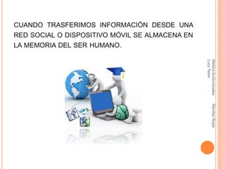 CUANDO TRASFERIMOS INFORMACIÓN DESDE UNA
RED SOCIAL O DISPOSITIVO MÓVIL SE ALMACENA EN
LA MEMORIA DEL SER HUMANO.
MediosAudiovisualesMendezRojas
LucyTeare
 