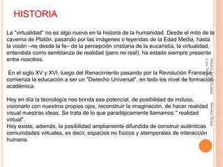HISTORIA
La "virtualidad" no es algo nuevo en la historia de la humanidad. Desde el mito de la
caverna de Platón, pasando por las imágenes o leyendas de la Edad Media, hasta
la visión –no desde la fe– de la percepción cristiana de la eucaristía, la virtualidad,
entendida como semblanza de realidad (pero no real), ha estado siempre presente
entre nosotros.
En el siglo XV y XVI, luego del Renacimiento pasando por la Revolución Francesa,
comienza la educación a ser un "Derecho Universal", en todo los nivel de formación
académica.
Hoy en día la tecnología nos brinda ese potencial, de posibilidad de incluso,
visionarlo con nuestros propios ojos, reconstruir la imaginación, de hacer realidad
visual nuestras ideas. Se trata de lo que paradójicamente llamamos " realidad
virtual".
Hoy existe, además, la posibilidad ampliamente difundida de construir auténticas
comunidades virtuales, es decir, espacios no físicos y atemporales de interacción
humana.
MediosAudiovisualesMendezRojas
LucyTeare
 