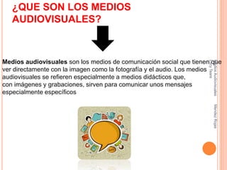¿QUE SON LOS MEDIOS
AUDIOVISUALES?
Medios audiovisuales son los medios de comunicación social que tienen que
ver directamente con la imagen como la fotografía y el audio. Los medios
audiovisuales se refieren especialmente a medios didácticos que,
con imágenes y grabaciones, sirven para comunicar unos mensajes
especialmente específicos
MediosAudiovisualesMendezRojas
LucyTeare
 