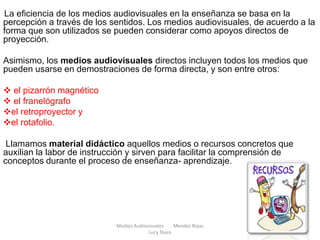 . La eficiencia de los medios audiovisuales en la enseñanza se basa en la
percepción a través de los sentidos. Los medios audiovisuales, de acuerdo a la
forma que son utilizados se pueden considerar como apoyos directos de
proyección.
Asimismo, los medios audiovisuales directos incluyen todos los medios que
pueden usarse en demostraciones de forma directa, y son entre otros:
 el pizarrón magnético
 el franelógrafo
el retroproyector y
el rotafolio.
Llamamos material didáctico aquellos medios o recursos concretos que
auxilian la labor de instrucción y sirven para facilitar la comprensión de
conceptos durante el proceso de enseñanza- aprendizaje.
Medios Audiovisuales Mendez Rojas
Lucy Teare
 