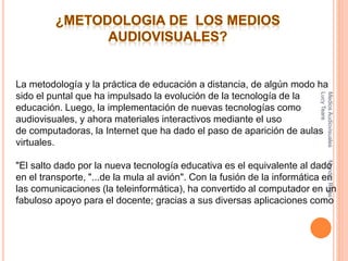 La metodología y la práctica de educación a distancia, de algún modo ha
sido el puntal que ha impulsado la evolución de la tecnología de la
educación. Luego, la implementación de nuevas tecnologías como
audiovisuales, y ahora materiales interactivos mediante el uso
de computadoras, la Internet que ha dado el paso de aparición de aulas
virtuales.
"El salto dado por la nueva tecnología educativa es el equivalente al dado
en el transporte, "...de la mula al avión". Con la fusión de la informática en
las comunicaciones (la teleinformática), ha convertido al computador en un
fabuloso apoyo para el docente; gracias a sus diversas aplicaciones como
MediosAudiovisualesMendezRojas
LucyTeare
 