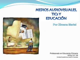 MEDIOS AUDIOVISUALES,  TICs Y  EDUCACIÓN Por Ximena Martel Profesorado en Educación Primaria ISFDyT Nº 158 Unidad Académica José M. Estrada 