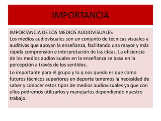 IMPORTANCIA
IMPORTANCIA DE LOS MEDIOS AUDIOVISUALES
Los medios audiovisuales son un conjunto de técnicas visuales y
auditivas que apoyan la enseñanza, facilitando una mayor y más
rápida comprensión e interpretación de las ideas. La eficiencia
de los medios audiovisuales en la enseñanza se basa en la
percepción a través de los sentidos.
Lo importante para el grupo y lo q nos quedo es que como
futuros técnicos superiores en deporte tenemos la necesidad de
saber y conocer estos tipos de medios audiovisuales ya que con
ellos podremos utilizarlos y manejarlos dependiendo nuestro
trabajo.
 