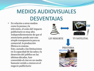 MEDIOS AUDIOVISUALES
DESVENTAJAS
• En relación a otros medios
como la prensa y la
televisión, el costo del impacto
publicitario es muy alto.
Independientemente de que el
anunciante pueda usar una
simple transparencia para su
comercial, la producción
fílmica es costosa.
Esto, aunado a las limitaciones
en la capacidad de las salas y la
deserción del público en las
últimas décadas, han
convertido al cine en un medio
bastante venido a menos en el
negocio publicitario
LEY RESORTE TV SATELITAL
PIRATERIA
 