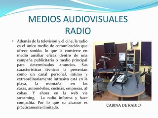 MEDIOS AUDIOVISUALES
RADIO
• Además de la televisión y el cine, la radio
es el único medio de comunicación que
ofrece sonido, lo que la convierte en
medio auxiliar eficaz dentro de una
campaña publicitaria o medio principal
para determinados anuncios. Sus
características técnicas la presentan
como un canal personal, íntimo y
extraordinariamente intrusivo está en la
playa, la montaña, en las
casas, automóviles, cocinas, empresas, al
cobas. Y ahora en la web vía
streaming, La radio informa y hace
compañía. Por lo que su alcance es
prácticamente ilimitado. CABINA DE RADIO
 