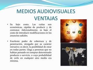 MEDIOS AUDIOVISUALES
VENTAJAS
• Su bajo costo. Las cuñas son
económicas, rápidas de producir y de
contratar. Adicionalmente, es bajo el
costo de introducir modificaciones en los
anuncios radiales.
• Excelente poder de cobertura y de
penetración, otorgado por su carácter
intrusivo; es decir, la posibilidad de estar
en todas partes. Llega a personas que no
habían pensado en comprar determinado
producto o servicio, o cuya probabilidad
de verlo en cualquier otro medio era
mínima.
 