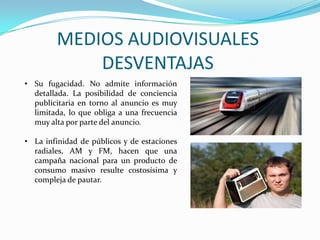 MEDIOS AUDIOVISUALES
DESVENTAJAS
• Su fugacidad. No admite información
detallada. La posibilidad de conciencia
publicitaria en torno al anuncio es muy
limitada, lo que obliga a una frecuencia
muy alta por parte del anuncio.
• La infinidad de públicos y de estaciones
radiales, AM y FM, hacen que una
campaña nacional para un producto de
consumo masivo resulte costosísima y
compleja de pautar.
 