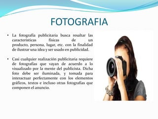 FOTOGRAFIA
• La fotografía publicitaria busca resaltar las
características físicas de un
producto, persona, lugar, etc. con la finalidad
de ilustrar una idea y ser usado en publicidad.
• Casi cualquier realización publicitaria requiere
de fotografías que vayan de acuerdo a lo
visualizado por la mente del publicista. Dicha
foto debe ser iluminada, y tomada para
interactuar perfectamente con los elementos
gráficos, textos e incluso otras fotografías que
componen el anuncio.
 