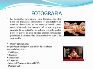 FOTOGRAFIA
• La fotografía publicitaria esta formada por dos
tipos de mensajes: denotativo y connotativo el
mensaje denotativo es un mensaje tímido pero
veraz, afirmando la existencia del producto que se
anuncia la denotación no admite complejidades
pero lo cierto es que apenas existen fotografías
publicitarias formuladas únicamente en base a la
denotación
• Usos y aplicaciones
Se producen imágenes con el fin de satisfacer
necesidades como:
• Catálogos
• Revistas
• Empaques
• Etiquetas
• Material Punto de Venta (POP).
Paginas web
 