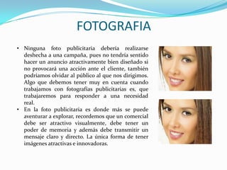 FOTOGRAFIA
• Ninguna foto publicitaria debería realizarse
deshecha a una campaña, pues no tendría sentido
hacer un anuncio atractivamente bien diseñado si
no provocará una acción ante el cliente, también
podríamos olvidar al público al que nos dirigimos.
Algo que debemos tener muy en cuenta cuando
trabajamos con fotografías publicitarias es, que
trabajaremos para responder a una necesidad
real.
• En la foto publicitaria es donde más se puede
aventurar a explorar, recordemos que un comercial
debe ser atractivo visualmente, debe tener un
poder de memoria y además debe transmitir un
mensaje claro y directo. La única forma de tener
imágenes atractivas e innovadoras.
 