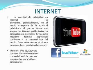 INTERNET
• La novedad de publicidad en
Internet se
encuentra, principalmente, en el
medio o soporte de la actividad
publicitaria al que se tienen que
adaptar las técnicas publicitarias. La
publicidad en Internet se lleva a cabo
mediante técnicas específicas
conformes a las características del
medio. Entre estas nuevas técnicas o
modos de hacer publicidad destacan:
• Banners, Pop up, Keyword
banners, Correo electrónico
comercial, Web de marca o
empresa, Juegos y Videos
publicitarios
 