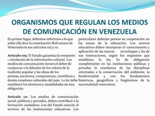 ORGANISMOS QUE REGULAN LOS MEDIOS
DE COMUNICACIÓN EN VENEZUELA
En primer lugar, debemos referirnos a lo que
sobre ella dice la constitución Bolivariana de
Venezuela en sus artículos 105 y 111.
Artículo 105: El Estado garantiza la recepción
, circulación de la información cultural. Los
medios de comunicación tienen el deber de
coadyuvar a la difusión de los valores de la
tradición popular y las obras de los
artistas, escritores, compositores, científicos y
demás creadores culturales del país. La ley debe
establecer los términos y modalidades de esta
obligación.
Artículo 111: Los medios de comunicación
social, públicos y privados, deben contribuir a la
formación ciudadana. Los del Estado estarán al
servicio de las instituciones educativas. Los
particulares deberán prestar su cooperación en
las tareas de la educación. Los centros
educativos deben incorporar el conocimiento y
aplicación de las nuevas tecnologías y las de
sus innovaciones, según los requisitos que
establezca la ley. Es de obligatorio
cumplimiento en las instituciones públicas y
privadas la enseñanza de las disciplinas
orientadas a la conservación del ambiente, la
biodiversidad y con los fundamentos
históricos, geográficos y lingüísticos de la
nacionalidad venezolana.
 