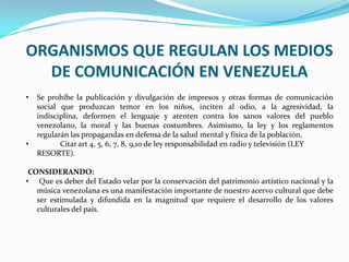 ORGANISMOS QUE REGULAN LOS MEDIOS
DE COMUNICACIÓN EN VENEZUELA
• Se prohíbe la publicación y divulgación de impresos y otras formas de comunicación
social que produzcan temor en los niños, inciten al odio, a la agresividad, la
indisciplina, deformen el lenguaje y atenten contra los sanos valores del pueblo
venezolano, la moral y las buenas costumbres. Asimismo, la ley y los reglamentos
regularán las propagandas en defensa de la salud mental y física de la población,
• Citar art 4, 5, 6, 7, 8, 9,10 de ley responsabilidad en radio y televisión (LEY
RESORTE).
CONSIDERANDO:
• Que es deber del Estado velar por la conservación del patrimonio artístico nacional y la
música venezolana es una manifestación importante de nuestro acervo cultural que debe
ser estimulada y difundida en la magnitud que requiere el desarrollo de los valores
culturales del país.
 