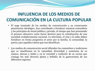 INFLUENCIA DE LOS MEDIOS DE
COMUNICACIÓN EN LA CULTURA POPULAR
• El auge inusitado de los medios de comunicación y su consecuente
penetración ideológica, han contribuido a fortalecer nuestras costumbres
y los principios de moral pública y privada, al tiempo que han presentado
el proceso educativo como factor decisivo para la cristalización de una
sociedad verdaderamente nacional. La televisión, el cine y la radio deben
fortalecer en forma progresiva el amor por la familia, la comunidad, la
patria y por aquellos valores que nos identifican.
• Los medios de comunicación social difunden las costumbres y tradiciones
que se manifiestan en la vistosidad, diversidad y contrastes de su
música, danzas y bailes y en la variedad y tradición de su cocina que
conjuga los más diversos platos y bebidas de la gastronomía de sus
diferentes regiones.
 