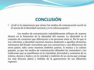 CONCLUSIÓN
• ¿Cuál es la importancia que tienen los medios de comunicación social en
el rescate de la identidad nacional y en la cultura popular?.
Los medios de comunicación indudablemente influyen de manera
directa en la formación de la identidad del usuario. La identidad es el
conjunto de caracteres que diferencian a las personas entre sí. Por lo que si
nos referimos a identidad nacional estamos aludiendo a aquellos elementos
intrínsecos del Estado venezolano que nos caracterizan y nos diferencian de
otros países, tales como nuestros símbolos patrios, la música y la cultura
popular, ya que los medios de comunicación difunden las costumbres y las
tradiciones que se manifiestan en la vistosidad, diversidad y contrastes de su
música, danzas y bailes y en la variedad y tradición de su cocina que conjuga
los más diversos platos y bebidas de la gastronomía de sus diferentes
regiones.
 