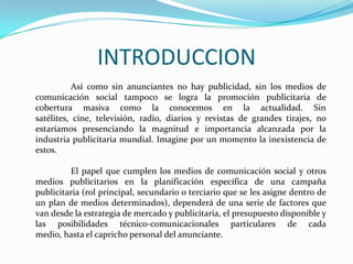INTRODUCCION
Así como sin anunciantes no hay publicidad, sin los medios de
comunicación social tampoco se logra la promoción publicitaria de
cobertura masiva como la conocemos en la actualidad. Sin
satélites, cine, televisión, radio, diarios y revistas de grandes tirajes, no
estaríamos presenciando la magnitud e importancia alcanzada por la
industria publicitaria mundial. Imagine por un momento la inexistencia de
estos.
El papel que cumplen los medios de comunicación social y otros
medios publicitarios en la planificación específica de una campaña
publicitaria (rol principal, secundario o terciario que se les asigne dentro de
un plan de medios determinados), dependerá de una serie de factores que
van desde la estrategia de mercado y publicitaria, el presupuesto disponible y
las posibilidades técnico-comunicacionales particulares de cada
medio, hasta el capricho personal del anunciante.
 