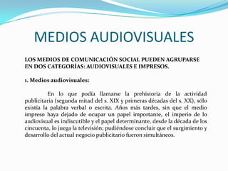 MEDIOS AUDIOVISUALES
LOS MEDIOS DE COMUNICACIÓN SOCIAL PUEDEN AGRUPARSE
EN DOS CATEGORÍAS: AUDIOVISUALES E IMPRESOS.
1. Medios audiovisuales:
En lo que podía llamarse la prehistoria de la actividad
publicitaria (segunda mitad del s. XIX y primeras décadas del s. XX), sólo
existía la palabra verbal o escrita. Años más tardes, sin que el medio
impreso haya dejado de ocupar un papel importante, el imperio de lo
audiovisual es indiscutible y el papel determinante, desde la década de los
cincuenta, lo juega la televisión; pudiéndose concluir que el surgimiento y
desarrollo del actual negocio publicitario fueron simultáneos.
 