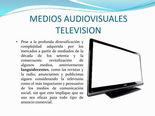 MEDIOS AUDIOVISUALES
TELEVISION
• Pese a la profunda diversificación y
complejidad adquirida por los
mercados a partir de mediados de la
década de los setenta y la
consecuente revitalización de
algunos medios, anteriormente
languidecentes, como las revistas y
la radio, anunciantes y publicistas
siguen considerando la televisión
como el más impactante y persuasivo
de los medios de comunicación
social, sin que esto implique que su
uso sea eficaz para todo tipo de
anuncio comercial.
 