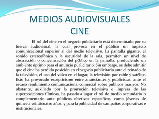 MEDIOS AUDIOVISUALES
CINE
El rol del cine en el negocio publicitario está determinado por su
fuerza audiovisual, la cual provoca en el público un impacto
comunicacional superior al del medio televisivo. La pantalla gigante, el
sonido estereofónico y la oscuridad de la sala, permiten un nivel de
abstracción o concentración del público en la pantalla, produciendo un
ambiente óptimo para el anuncio publicitario. Sin embargo, se debe admitir
que el cine ha perdido posición en el negocio publicitario ante el reinado de
la televisión, el uso del video en el hogar, la televisión por cable y satélite.
Esto ha provocado escepticismo entre anunciantes y publicistas, ante el
escaso rendimiento comunicacional-comercial sobre públicos masivos. No
obstante, auxiliado por la promoción televisiva e impresa de las
superposiciones fílmicas, ha pasado a jugar el rol de medio secundario o
complementario ante públicos objetivos específicos, como jóvenes de
quince a veinticuatro años, y para la publicidad de campañas corporativas e
institucionales.
 