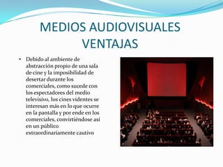 MEDIOS AUDIOVISUALES
VENTAJAS
• Debido al ambiente de
abstracción propio de una sala
de cine y la imposibilidad de
desertar durante los
comerciales, como sucede con
los espectadores del medio
televisivo, los cines videntes se
interesan más en lo que ocurre
en la pantalla y por ende en los
comerciales, convirtiéndose así
en un público
extraordinariamente cautivo
 