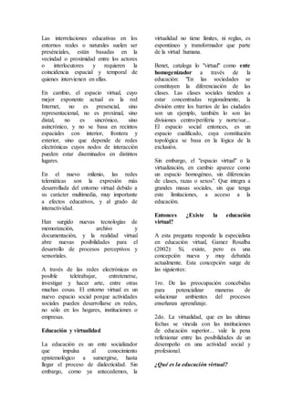 Las interrelaciones educativas en los
entornos reales o naturales suelen ser
presénciales, están basadas en la
vecindad o proximidad entre los actores
o interlocutores y requieren la
coincidencia espacial y temporal de
quienes intervienen en ellas.
En cambio, el espacio virtual, cuyo
mejor exponente actual es la red
Internet, no es presencial, sino
representacional, no es proximal, sino
distal, no es sincrónico, sino
asincrónico, y no se basa en recintos
espaciales con interior, frontera y
exterior, sino que depende de redes
electrónicas cuyos nodos de interacción
pueden estar diseminados en distintos
lugares.
En el nuevo milenio, las redes
telemáticas son la expresión más
desarrollada del entorno virtual debido a
su carácter multimedia, muy importante
a efectos educativos, y al grado de
interactividad.
Han surgido nuevas tecnologías de
memorización, archivo y
documentación, y la realidad virtual
abre nuevas posibilidades para el
desarrollo de procesos perceptivos y
sensoriales.
A través de las redes electrónicas es
posible teletrabajar, entretenerse,
investigar y hacer arte, entre otras
muchas cosas. El entorno virtual es un
nuevo espacio social porque actividades
sociales pueden desarrollarse en redes,
no sólo en los hogares, instituciones o
empresas.
Educación y virtualidad
La educación es un ente socializador
que impulsa al conocimiento
epistemológico a sumergirse, hasta
llegar el proceso de dialecticidad. Sin
embargo, como ya antecedemos, la
virtualidad no tiene límites, ni reglas, es
espontáneo y transformador que parte
de la virtud humana.
Benet, cataloga lo "virtual" como ente
homogenizador a través de la
educación: "En las sociedades se
constituyen la diferenciación de las
clases. Las clases sociales tienden a
estar concentradas regionalmente, la
división entre los barrios de las ciudades
son un ejemplo, también lo son las
divisiones centro/periferia y norte/sur...
El espacio social entonces, es un
espacio cualificado, cuya constitución
topológica se basa en la lógica de la
exclusión.
Sin embargo, el "espacio virtual" o la
virtualización, en cambio aparece como
un espacio homogéneo, sin diferencias
de clases, razas o sexos". Que integra a
grandes masas sociales, sin que tenga
este limitaciones, a acceso a la
educación.
Entonces ¿Existe la educación
virtual?
A esta pregunta responde la especialista
en educación virtual, Gamez Rosalba
(2002): Sí, existe, pero es una
concepción nueva y muy debatida
actualmente. Esta concepción surge de
las siguientes:
1ro. De las preocupación concebidas
para potencializar maneras de
solucionar ambientes del procesos
enseñanza aprendizaje.
2do. La virtualidad, que en las ultimas
fechas se vincula con las instituciones
de educación superior... vale la pena
reflexionar entre las posibilidades de un
desempeño en una actividad social y
profesional.
¿Qué es la educación virtual?
 
