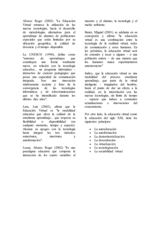 Alvarez Roger (2002) "La Educación
Virtual enmarca la utilización de las
nuevas tecnologías, hacia el desarrollo
de metodologías alternativas para el
aprendizaje de alumnos de poblaciones
especiales que están limitadas por su
ubicación geográfica, la calidad de
docencia y el tiempo disponible.
La UNESCO (1998), define como
"entornos de aprendizajes que
constituyen una forma totalmente
nueva, en relación con la tecnología
educativa... un programa informático -
interactivo de carácter pedagógico que
posee una capacidad de comunicación
integrada. Son una innovación
relativamente reciente y fruto de la
convergencia de las tecnologías
informáticas y de telecomunicaciones
que se ha intensificado durante los
últimos diez años".
Lara, Luis (2002), afirma que la
Educación Virtual es "la modalidad
educativa que eleva la calidad de la
enseñanza aprendizaje... que respecta su
flexibilidad o disponibilidad (en
cualquier momento, tiempo y espacio).
Alcanza su apogeo con la tecnología
hasta integrar los tres métodos:
asincrónica, sincrónica y
autoformación".
Loaza, Alvares Roger (2002) "Es una
paradigma educativa que compone la
interacción de los cuatro variables: el
maestro y el alumno; la tecnología y el
medio ambiente.
Banet, Miguiel (2001) se adelanta en su
concepción y afirma: "la educación
virtual es una combinación entre la
tecnología de la realidad virtual, redes
de comunicación y seres humanos. En
los próximos, la educación virtual será
de extender y tocar a alguien – o una
población entera – de una manera que
los humanos nunca experimentaron
anteriormente"
Indico, que la educación virtual es una
modalidad del proceso enseñanza
aprendizaje, que parte de la virtud
inteligente - imaginativa del hombre,
hasta el punto de dar un efecto a la
realidad, en la interrelación con las
nuevas tecnologías, sin límite de tiempo
– espacio que induce a constantes
actualizaciones e innovaciones del
conocimiento.
Por otro lado, la educación virtual como
la educación del siglo XXI, tiene los
siguientes principios:
 La autoeducación
 La autoformación
 La desterritorrialización
 La descentración
 La virtualización
 La tecnologización
 La sociabilidad virtual
 